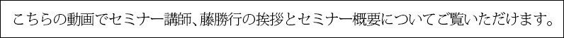 こちらの動画でセミナー講師、藤勝行の挨拶とセミナー概要についてご覧いただけます。